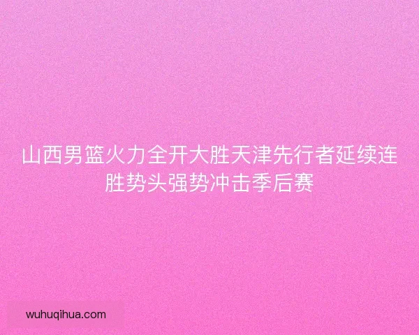 山西男篮火力全开大胜天津先行者延续连胜势头强势冲击季后赛