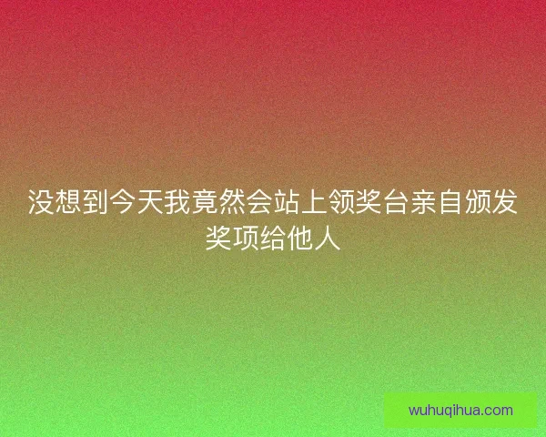 没想到今天我竟然会站上领奖台亲自颁发奖项给他人