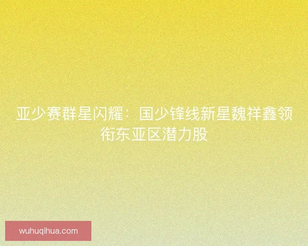 亚少赛群星闪耀：国少锋线新星魏祥鑫领衔东亚区潜力股